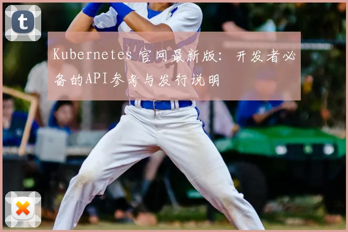 Kubernetes 官网最新版：开发者必备的API参考与发行说明