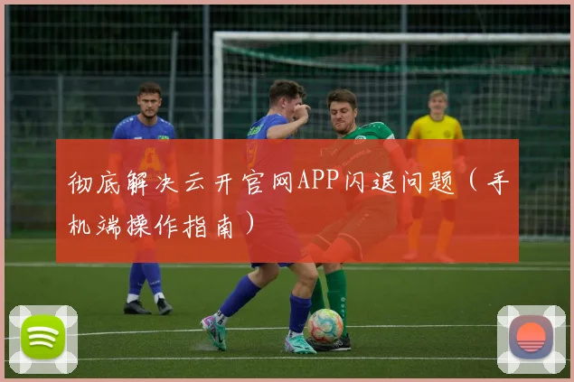 彻底解决云开官网APP闪退问题（手机端操作指南）
