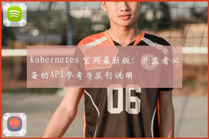 Kubernetes 官网最新版：开发者必备的API参考与发行说明