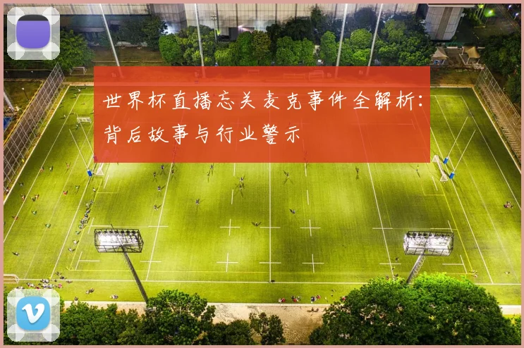 世界杯直播忘关麦克事件全解析：背后故事与行业警示