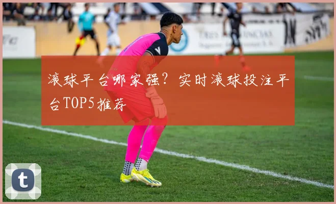 滚球平台哪家强？实时滚球投注平台TOP5推荐